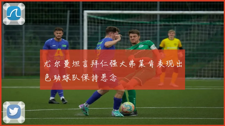 尤尔曼坦言拜仁强大弗莱肯表现出色助球队保持悬念