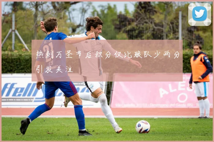 热刺万圣节后积分仅比狼队少两分引发关注