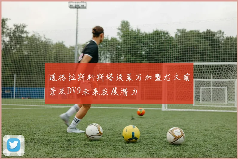 道格拉斯科斯塔谈莱万加盟尤文前景及DV9未来发展潜力